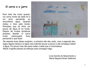 18
O corvo e o jarro
Num belo dia muito quente,
um corvo morto de sede foi a
um jarro pensando eu
encontraria água. Quando
meteu o bico pela borda.
Percebeu que só tinha um
pouco de água lá no fundo.
Depois de muitas tentativas
precisou desistir. O corvo
muito preocupado ficou
pensando o que fazer.
De repente duas ideias surgiram, a primeira não deu certo, mas a segunda deu,
jogou alguns seixos e a água veio subindo pouco a pouco e até conseguiu beber
a água. Foi pouco mas deu para matar a sede que o incomodava.
Moral: A gente precisa se esforçar para conseguir algo.
Livia Camile do Nascimento e
Maria Nayane Alves Valdivino
 