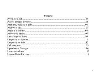 Sumário
O vento e o sol.......................................................................................................04
Os dois amigos e o urso.........................................................................................05
O ratinho, o gato e o galo......................................................................................06
O lobo e o cão........................................................................................................07
O leão e o ratinho..................................................................................................08
O corvo e a raposa.................................................................................................09
A tartaruga e a lebre..............................................................................................10
A raposa e a cegonha.............................................................................................11
A raposa e as uvas..................................................................................................12
A rã e o touro..........................................................................................................13
A pomba e a formiga..............................................................................................14
A causa da chuva.....................................................................................................15
A assembleia dos ratos............................................................................................16
4
 