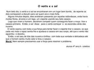 O vento e o sol
Num belo dia, o vento e o sol se encontraram em um lugar bem bonito, de repente os
dois começaram a discutir para ver quem era o mais forte.
Alguns minutos depois, eles avistaram passando por aquelas redondezas, onde havia
muitas flores, árvores e um lago, um viajante usando seu belo casaco.
Logo que viram o homem, decidiram competir quem conseguiria fazer o moço tirar o
casaco primeiro. Então, o sol disse para o vento começar e se escondeu atrás das
nuvens.
O vento soprou com toda a sua força para tentar fazer o viajante tirar o casaco, so que
cada vez mais o rapaz sentia frio e ajustava o casaco em seu corpo, até que o vento não
aguentou e desistiu.
Então, o sol saiu de trás das nuvens e brilhou com toda sua vontade e delicadeza até
que o homem sentiu muito calor e tirou o casaco.
Moral: Nem sempre precisamos usar a força para resolver o problema.
alunos 4º ano A - coletivo
5
 