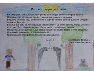Os dois amigos e o urso
Em uma tarde, com o sol quase se pondo, dois amigos caminhavam pela estrada.
Quando o urso escutou um barulho ,saiu de sua caverna e os atacou.
Enquanto um deles ficou caído no chão ,o outro que estava com ele subiu em um galho
da árvore ,bem alto !
Então ,o que ficou caído no chão ,se fingiu de morto ,e o urso cheirou ,mexeu tentou de
tudo mais não conseguiu porque o não se mexia , então o urso desistiu .
De repente ,o urso sumiu e o que estava no galho da árvore desceu e rindo perguntou:
Quando ele fuçou no teu ouvido o que ele falou:
Quando agente mais precisa de ajuda não conseguimos.
Laion Ribeiro da Silva e
Lorena Viana Cerqueira
6
 