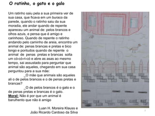 O ratinho, o gato e o galo
Um ratinho saiu pela a sua primeira ver de
sua casa, que ficava em um buraco da
parede, quando o ratinho saiu da sua
moradia, ele andar quando de repente
apareceu um animal de: pelos brancos e
olhos azuis, e pensa que é amigo e
carinhoso. Quando de repente o ratinho
andando pelo caminho de areia, encontra um
animal de: penas brancas e pretas e bico
longo e pontudos quando de repente o
animal de penas pretas e brancas solta
um có-có-ri-có e abre as asas ao mesmo
tempo, sai assustado para perguntar que
animal são aqueles, chegando em sua casa
perguntou para a sua mãe:
_O mãe que animais são aqueles
ali o de pelos brancos e o de penas pretas e
brancas?
_O de pelos brancos é o gato e o
de penas pretas e brancas é o galo.
Moral: Não é por que um animal é
barulhento que não é amigo
Luan H. Moreira Klauss e
João Ricardo Cardoso da Silva
7
 