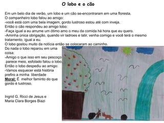 O lobo e o cão
Em um belo dia de verão, um lobo e um cão se-encontraram em uma floresta.
O companheiro lobo falou ao amigo:
-você está com uma bela imagem, gordo lustroso estou até com inveja.
Então o cão respondeu ao amigo lobo:
-Faça igual a eu arrume um ótimo amo o meu da comida há hora que eu quero.
-Aminha única obrigação, quando vir ladroes e latir, venha comigo e você terá o mesmo
tratamento, igual a eu.
O lobo gostou muito da notícia então se colocaram ao caminho.
Do nada o lobo reparou em uma
coisa:
-Amigo o que isso em seu pescoço
parece meio, esfolado falou o lobo.
Então o lobo despediu ao amigo:
-Vamos esquecer está história
prefiro a minha liberdade
Moral: É melhor faminto do que
gordo é lustroso.
Ingrid G. Ricci de Jesus e
Maria Clara Borges Biazi
8
 