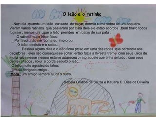 O leão e o ratinho
Num dia ,quando um leão cansado de caçar, dormia numa sobra de um coqueiro.
Vieram vários ratinhos que passaram por cima dele ele então acordou .bem bravo todos
fugiram , menos um ,que o leão prendeu em baixo de sua pata .
O ratinho muito triste falou:
_ Por favor ,não me coma eu implorou .
O leão desistiu e o soltou.
Passou alguns dias e o leão ficou preso em uma das redes que pertencia aos
caçadores , eles não conseguia se soltar ,então fazia a floresta tremer com seus urros de
muita raiva nesse mesmo estante apareceu o rato aquele que tinha soltado , com seus
dentes afiados , roeu a corda e souto o leão .
O leão muito agradecido falou:
_ muito obrigado amigo .
Moral: um amigo sempre ajuda o outro.
Isabela Cristina de Souza e Kauane C. Dias de Oliveira
9
 
