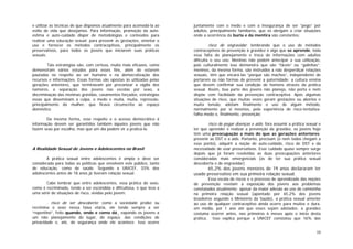 10
e utilizar as técnicas de que dispomos atualmente para acomodá-la ao
estilo de vida que desejamos. Para informação, promoção da auto-
estima e auto-cuidado dispor de metodologias e conteúdos para
realizar uma educação sexual; para prevenir as gestações, orientar o
uso e fornecer os métodos contraceptivos, principalmente os
preservativos, para todos os jovens que iniciarem suas práticas
sexuais.
Tais estratégias são, com certeza, muito mais eficazes, como
demonstram vários estudos para esses fins, além de estarem
pautadas no respeito ao ser humano e na democratização dos
recursos e informações. Essas formas são opostas às utilizadas pelas
gerações anteriores, que terminavam por preconizar a vigília dos
namoros, a separação dos jovens nas escolas por sexo, a
discriminação das meninas grávidas, casamentos forçados, estratégias
essas que disseminam a culpa, o medo e muita, muita, repressão,
principalmente da mulher, que ficava circunscrita ao espaço
doméstico.
Da mesma forma, esse respeito e o acesso democrático à
informação devem ser garantidos também àqueles jovens que não
fazem sexo por escolha, mas que um dia podem vir a praticá-lo.
A Realidade Sexual de Jovens e Adolescentes no Brasil
A prática sexual entre adolescentes é ampla e deve ser
considerada para todas as políticas que envolvem este público, tanto
de educação, como de saúde. Segundo a UNICEF, 33% dos
adolescentes antes de 18 anos já tiveram relação sexual.
Cabe lembrar que entre adolescentes, essa prática do sexo,
como é recriminada, tende a ser escondida e dificultosa, o que leva a
uma série de situações de risco, vividas pelo jovem:
. risco de ser descoberto: como a sociedade proíbe ou
recrimina o sexo nessa faixa etária, ele tende sempre a ser
“repentino”, feito quando, onde e como dá¸ expondo os jovens a
um não planejamento do lugar, do espaço, das condições de
privacidade e, até, de segurança onde ele acontece. Isso ocorre
juntamente com o medo e com a insegurança de ser “pego” por
adultos, principalmente familiares, que os obrigam a criar situações
onde a ocorrência da burla e da mentira são constantes;
risco de engravidar: lembrando que o uso de métodos
contraceptivos de prevenção à gravidez é algo que se aprende, toda
essa falta de planejamento e troca de informações com adultos
dificulta o seu uso. Meninas não podem antecipar a sua utilização,
pois culturalmente isso demonstra que são “fáceis” ou “galinhas”;
meninos, da mesma forma, são instruídos a não desperdiçar relações
sexuais, têm que encará-las “porque são machos”, independente de
portarem ou não formas de prevenir a paternidade; a cultura ensina
que devem confirmar sua condição de homens através da prática
sexual. Assim, boa parte dos jovens não planeja, não porta e nem
dispõe com facilidade da prevenção contraceptiva. Após algumas
situações de risco, que muitas vezes geram gestações ou abortos e
muita tensão, adotam finalmente o uso de algum método,
normalmente por si mesmos, pela experiência de risco-tentativa-
falha-medo e, finalmente, prevenção;
risco de pegar doenças e aids: fora assumir a prática sexual e
ter que aprender e realizar a prevenção da gravidez, os jovens hoje
têm uma preocupação a mais do que as gerações anteriores:
prevenir as DST e a aids. Portanto, precisam (e nem todos chegam a
esse ponto), adquirir a noção de auto-cuidado, risco de DST e da
necessidade de usar preservativos. Esse cuidado quase sempre surge
depois que já foram resolvidas as duas preocupações anteriores
consideradas mais emergenciais (as de ter sua prática sexual
descoberta e de engravidar).
65,2% dos jovens menores de 19 anos declararam ter
usado preservativo em sua primeira relação sexual.
Essa escala de riscos e o processo de aprendizado das noções
de prevenção revelam a exposição dos jovens aos problemas
constatados atualmente: apesar da maior adesão ao uso de camisinha
na primeira relação sexual (apontado por 65,2% dos jovens
brasileiros segundo o Ministério da Saúde), a prática sexual anterior
ao uso de qualquer contraceptivo ainda ocorre para muitos e dura,
em média, por 1 ano até que esses sejam adotados; a gravidez
costuma ocorrer antes, nos primeiros 6 meses após o início desta
prática. Isso explica porque a UNICEF constatou que 16% das
 