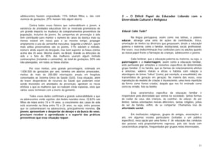 11
adolescentes haviam engravidado, 13% tinham filhos e, das com
vivência de gestações, 29% haviam tido algum aborto.
Contra todos esses fatores que vulnerabilizam o jovem, a
existência de atividades educativas têm se mostrado promotoras de
um grande impacto na mudança de comportamentos preventivos da
população, inclusive de jovens. As campanhas de prevenção à aids
têm contribuído para manter o número de casos da doença mais ou
menos estável em nosso país e ao mesmo tempo, propagar
amplamente o uso da camisinha masculina. Segundo a UNICEF, quem
mais utiliza preservativos são os jovens, 51% adotam o método,
número ainda aquém do desejado, mas bem superior às faixas etárias
acima dos 35 anos. Mesmo assim, no Brasil, tirando as infecções de
aids e o fato de 85% das mulheres usarem algum método
contraceptivo (incluindo a camisinha), do total de gestações, 50% são
não-planejadas, em todas as faixas etárias.
Por esse motivo, uma grande percentagem, estimada em
1.000.000 de gestações por ano, termina em abortos provocados,
motivo de mais de 200.000 internações anuais em hospitais
conveniados ao Sistema Único de Saúde (SUS). Essa situação, além
de trazer desperdícios de recursos da Saúde que poderiam estar
sendo investidos em atividades de prevenção, apontam os riscos
efetivos a que as mulheres que os realizam estão expostas, visto que
vários casos terminam com a morte da gestante.
Todos esses dados confirmam a grande vulnerabilidade a que
os adolescentes estão sujeitos: dos bebês nascidos vivos, 22,63% são
filhos de mães entre 15 e 19 anos; o crescimento dos casos de aids
está ocorrendo na faixa entre 15 e 24 anos, ou seja, entre pessoas
que se contaminaram na adolescência, principalmente meninas. Os
jovens apresentam o despertar do desejo e da busca do sexo,
precisam receber o aprendizado e o suporte das práticas
preventivas que essa situação requer.
2 – O Difícil Papel do Educador Lidando com a
Diversidade Cultural e Religiosa
Educar Cabe Tudo?
Na língua portuguesa, assim como nas latinas, a palavra
educar, abrange uma série de ações de contribuição, troca,
orientação de limites ou diretrizes que perpassam, desde a educação
paterna e materna, como a familiar, institucional, social, profissional.
Por vezes, essa indiscriminação traz confusões para os adultos quanto
ao nosso papel frente à formação de crianças, adolescentes e jovens.
Cabe lembrar, que a educação paterna ou materna, ou seja, a
paternagem e a maternagem, assim como a educação familiar,
está permeada por emoções e costumes específicos de determinado
grupo familiar. É na família, que as formas de relacionamento afetivo
e amoroso, valores morais e éticos e hábitos com relação a
abordagens de temas “tabus” (como, por exemplo, a sexualidade) são
transmitidos de geração em geração. Na maioria das vezes, essa
reprodução do modelo de criação é inconsciente, uma mera repetição
da forma como fomos criados, daquilo que nos foi ensinado como
certo ou errado, feio ou bonito.
Essa característica específica da educação familiar é
responsável pela diversidade que vemos na sociedade: tantas formas
de cuidar da casa, das crianças, de cozinhar, de educar, de por
limites; tantas orientações morais diferentes, tantas religiões, jeitos
de ser da família, enfim, de se comportar. Chamamos isso de
alteridade social.
Em instituições religiosas, grupos de amigos, associações e
até, em algumas escolas particulares (voltadas a um público
específico), essa opção por uma forma X de educação das condutas
das pessoas está propositalmente expressa, pois são locais com
características próprias, freqüentados por grupos nelas interessados.
 