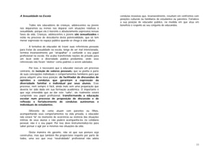 13
A Sexualidade na Escola
Todos nós educadores de crianças, adolescentes ou jovens
nos deparamos ou iremos nos deparar com situações relativas à
sexualidade, porque ela é inerente e absolutamente expressiva nessas
fases da vida. Crianças, adolescentes e jovens são sexualizados e
estão no processo de descoberta desta potencialidade, que só tem
menor expressão no espaço público quando se chega à vida adulta.
A tentativa do educador de trazer suas referências pessoais
para tratar da sexualidade na escola, longe de ser mal intencionada,
termina invariavelmente por “atrapalhar” e confundir o seu papel
profissional na escola. Ele acaba transferindo noções do privado para
um local onde a diversidade pública predomina, onde seus
referenciais não foram “eleitos” como padrões a serem adotados.
Por isso, é necessário que o educador execute um processo
contrário, de isenção de valores pessoais; que se ponha à parte
de suas concepções individuais e comportamentos familiares para que
possa adquirir uma nova posição: de facilitador de discussões de
opiniões e condutas que garantam a expressão da
diversidade familiar e individual por seus alunos. Esse
processo, nem sempre é fácil, ainda mais sem uma preparação que
deveria ter sido dada em sua formação acadêmica. O importante é
que seja entendido que ao dar este “salto”, ele realmente estará
cumprindo seu papel profissional, transformando a educação
escolar num processo de proposição de discussão e de
reflexão e fortalecimento de condutas autônomas e
individuais de estudantes.
Diferente de como atuam com parentes ou filhos,
acompanhando seus comportamentos na vida privada, o educador
não estará “lá” no momento de ocorrência ou vivência das situações
íntimas de seus alunos e não poderá acompanhá-los no cotidiano
pessoal, não é o seu papel. Por isso deve instrumentalizá-los para
saber pensar e agir por si mesmos nas situações da vida.
Desta maneira ele garante, não só que sua postura seja
construtiva, mas que também lhe proporcione respeito por parte de
todos, uma vez que essa “neutralidade” profissional não adota
condutas invasivas que, invariavelmente, resultam em confrontos com
posições culturais ou familiares de estudantes ou parentes. Fortalece
a sua posição de educador público, na medida em que atua em
benefício e respeito ao seu conjunto de educandos.
 