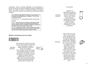 15
consultórios). Todos os métodos distribuídos ou comercializados no
país têm licença da Secretaria da Vigilância Sanitária do Ministério da
Saúde, que segue as normas de segurança quanto aos efeitos à
saúde e eficácia de utilização reconhecidos pela Organização Mundial
de Saúde.
LEI 9.263DE PLANEJAMENTO FAMILIAR, sancionada em 12
de janeiro de 1996 regulamenta o Parágrafo 7º do art.226 da
Constituição Federal.
CAPÍTULO I Art. 1º - O planejamento familiar é direito de todo
cidadão...
Art. 2º - Para fins desta Lei, entende-se planejamento familiar
como o conjunto de ações de regulação da fecundidade que
garanta direitos iguais de constituição, limitação ou aumento da
prole pela mulher, pelo homem ou pelo casal.
Art. 3º - O planejamento familiar é parte integrante do conjunto
de ações de atenção à mulher, ao homem ou ao casal, dentro
de uma visão de atendimento global e integral à saúde. ..
Métodos contraceptivos para uso regular
. Camisinha
Masculina
Anel de borracha recoberto com látex,
que os homens colocam no pênis para
evitar a ejaculação na vagina. O
liquido masculino fica retido no
interior da “camisinha”.
Evita a gravidez em até 98% quando
bem colocada. Não deve ser usada
fora do prazo de validade, nem com
lubrificantes a base de óleos animais,
vegetais ou minerais (como a
vaselina).Pode ser usada no sexo
vaginal, anal e oral para a prevenção
das DST (doenças sexualmente
transmissíveis), incluindo a aids.
É descartável.
. Camisinha
Faminina
“Saquinho” de
poliuretano transparente
com um anel dentro para
facilitar a colocação na
vagina. Evita o contato
com o esperma,
protegendo da gravidez
com eficácia de 97,3% e
também das DST
(doenças sexualmente
transmissíveis) e a aids.
É descartável.
. Diafragma
Capa de silicone ou látex,
macio, com aro flexível
que é colocada antes ou
na hora da relação sexual
no fundo da vagina pela
própria mulher, cobrindo o
colo do útero e impedindo
que o esperma entre. Pode
ser usado junto com
espermicida e assegura
contra a gravidez com
98% de eficácia. Seu
tamanho deve ser medido
em consulta com um
profissional de saúde. Após
o uso, deve ser retirado no
mínimo 8 horas após a
relação sexual, lavado e
guardado para outros
usos. Dura em média 3
anos.
Métodos de
Barreira
 