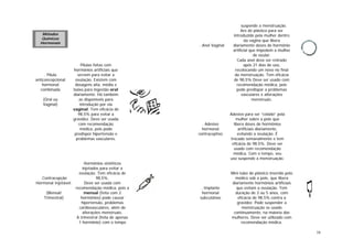 16
. Pílula
anticoncepcional
hormonal
combinada
(Oral ou
Vaginal)
Pílulas feitas com
hormônios artificiais que
servem para evitar a
ovulação. Existem com
dosagens alta, média e
baixa para ingestão oral
diariamente. Há também
as disponíveis para
introdução por via
vaginal. Tem eficácia de
98,5% para evitar a
gravidez. Deve ser usada
com recomendação
médica, pois pode
predispor hipertensão e
problemas vasculares.
.Contracepção
Hormonal Injetável:
(Mensal/
Trimestral)
Hormônios sintéticos
injetados para evitar a
ovulação. Tem eficácia de
98,5%.
Deve ser usada com
recomendação médica, pois a
mensal (feita com 2
hormônios) pode causar
hipertensão, problemas
cardiovasculares, além de
alterações menstruais.
A trimestral (feita de apenas
1 hormônio) com o tempo
suspende a menstruação.
. Anel Vaginal
Aro de plástico para ser
introduzido pela mulher dentro
da vagina que libera
diariamente doses de hormônio
artificial que impedem a mulher
de ovular.
Cada anel deve ser retirado
após 21 dias de uso,
recolocando um novo no final
da menstruação. Tem eficácia
de 98,5% Deve ser usado com
recomendação médica, pois
pode predispor a problemas
vasculares e alterações
menstruais.
. Adesivo
hormonal
contraceptivo
Adesivo para ser “colado” pela
mulher sobre a pele que
libera doses de hormônios
artificiais diariamente,
evitando a ovulação. É
trocado semanalmente e tem
eficácia de 98,5%. Deve ser
usado com recomendação
médica. Com o tempo, seu
uso suspende a menstruação.
. Implante
hormonal
subcutâneo
Mini-tubo de plástico inserido pelo
médico sob a pele, que libera
diariamente hormônios artificiais
que evitam a ovulação. Tem
duração de 3 ou 5 anos, com
eficácia de 98,5% contra a
gravidez. Pode suspender a
menstruação se usado
continuamente, na maioria das
mulheres. Deve ser utilizado com
recomendação médica.
Métodos
Químicos
Hormonais
 