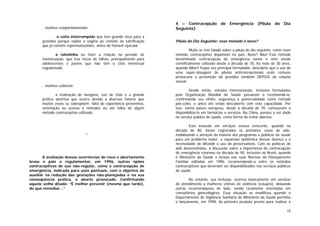 18
. motivos comportamentais:
o coito interrompido que tem grande risco para a
gravidez porque expõe a vagina ao contato da lubrificação
que já contém espermatozóides, antes do homem ejacular.
a tabelinha ou fazer a relação no período de
menstruação, que traz riscos de falhas, principalmente para
adolescentes e jovens que não têm o ciclo menstrual
regularizado.
. motivos culturais:
a realização de lavagens, uso de chás e a grande
prática abortiva que ocorre devido a diversos fatores que
muitas vezes se sobrepõem: falta de experiência preventiva,
orientação ou acesso a métodos ou até falha de algum
método contraceptivo utilizado.
*
A avaliação dessas ocorrências de risco e abortamento
levou o país a regulamentar, em 1996, outras opões
contraceptivas de uso não-regular, como a contracepção de
emergência, indicada para usos pontuais, com o objetivo de
auxiliar na redução das gestações não-planejadas e na sua
conseqüência prática, o aborto provocado. Confirmando
aquele velho ditado: “É melhor prevenir (mesmo que tarde),
do que remediar...”
4 – Contracepção de Emergência (Pílula do Dia
Seguinte)
Pílula do Dia Seguinte: esse método é novo?
Muito se tem falado sobre a pílula do dia seguinte, como novo
método contraceptivo disponível no país. Novo? Não! Este método
denominado contracepção de emergência existe e vem sendo
cientificamente utilizado desde a década de 70, há mais de 30 anos,
quando Albert Yuzpe seu principal formulador, descobriu que o uso de
uma super-dosagem de pílulas anticoncepcionais orais comuns
provocava a prevenção da gravidez também DEPOIS da relação
sexual.
Desde então, estudos internacionais, inclusive formulados
pela Organização Mundial de Saúde passaram a recomendá-la,
confirmando seu efeito, segurança e potencialidade como método
pós-coito, o único até então descoberto com esta capacidade. Por
isso, vários países europeus, desde a década de 70, começaram a
disponibilizá-lo em farmácias e serviços. Na China, passou a ser dado
no serviço público de saúde, como forma de evitar abortos.
Esta inclusão em serviços estava crescente, quando na
década de 80, foram registrados os primeiros casos de aids,
mobilizando a atenção da maioria dos programas e políticas de saúde
para um problema maior: a expansão epidêmica dessas doença e a
necessidade de difundir o uso de preservativos. Com as políticas de
aids desenvolvidas, a discussão sobre a importância da contracepção
de emergência retornou na década de 90, inclusive no Brasil, quando
o Ministério da Saúde a incluiu nas suas Normas de Planejamento
Familiar editadas em 1996, recomendando-a entre os métodos
contraceptivos que deveriam ser disponibilizados nos serviços públicos
de saúde.
No entanto, sua inclusão, ocorreu basicamente em serviços
de atendimento a mulheres vítimas de violência (estupro), deixando
outras recomendações de lado, sendo raramente orientadas em
consultórios ginecológicos. Essa situação se modificou quando o
Departamento de Vigilância Sanitária do Ministério da Saúde permitiu
o lançamento, em 1998, do primeiro produto pronto para realizar a
 