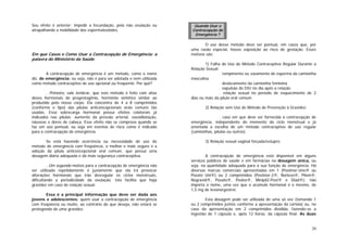 20
Seu efeito é anterior: impedir a fecundação, pela não ovulação ou
atrapalhando a mobilidade dos espermatozóides.
Em que Casos e Como Usar a Contracepção de Emergência: a
palavra do Ministério da Saúde
A contracepção de emergência é um método, como o nome
diz, de emergência; ou seja, não é para ser adotada e nem utilizada
como método contraceptivo de uso opcional ou freqüente. Por quê?
. Primeiro, vale lembrar, que este método é feito com altas
doses hormonais de progestogênio, hormônio sintético similar ao
produzido pelo nosso corpo. Ela concentra de 4 a 8 comprimidos
(conforme o tipo) das pílulas anticoncepcionais orais comuns tão
usadas. Essa sobrecarga hormonal possui efeitos colaterais já
indicados nas pílulas: aumento da pressão arterial, vasodilatação,
náuseas e dores de cabeça. Esse efeito não se comprova quando se
faz um uso pontual, ou seja em eventos de risco como é indicado
para a contracepção de emergência.
Se está havendo ocorrência ou necessidade de uso do
método de emergência com freqüência, o melhor e mais seguro é a
adoção da pílula anticoncepcional oral comum, que possui uma
dosagem diária adequada e dá mais segurança contraceptiva.
. Um segundo motivo para a contracepção de emergência não
ser utilizada repetidamente é justamente que ela irá provocar
alterações hormonais que irão desregular os ciclos menstruais,
dificultando a periodicidade da ovulação. Isto facilita que haja
gravidez em caso de relação sexual.
Essa é a principal informação que deve ser dada aos
jovens e adolescentes: quem usar a contracepção de emergência
com freqüência ou muito, ao contrário do que deseja, não estará se
protegendo de uma gravidez.
O uso desse método deve ser pontual, em casos que, por
uma razão especial, houve exposição ao risco de gestação. Esses
motivos são:
1) Falha de Uso do Método Contraceptivo Regular Durante a
Relação Sexual:
. rompimento ou vazamento de esperma da camisinha
masculina
. deslocamento da camisinha feminina
. expulsão do DIU no dia após a relação
. relação sexual no período de esquecimento de 2
dias ou mais da pílula oral comum
2) Relação sem Uso de Método de Prevenção à Gravidez:
. caso em que deve ser fornecida a contracepção de
emergência, independente do momento do ciclo menstrual e já
orientada a escolha de um método contraceptivo de uso regular
(camisinhas, pílulas ou outros).
3) Relação sexual vaginal forçada/estupro;
A contracepção de emergência está disponível em alguns
serviços públicos de saúde e em farmácias na dosagem única, ou
seja, na quantidade adequada para a sua função de emergência. Há
diversas marcas comerciais apresentadas em 1 (Postinor-Uno® ou
Pozato Uni®) ou 2 comprimidos (Postinor-2®, Norlevo®, Pilem®,
Nogravid®, Pozato®, Poslov®, Minipil2-Post® e Diad®); não
importa o nome, uma vez que o acúmulo hormonal é o mesmo, de
1,5 mg de levonorgestrel.
Esta dosagem pode ser utilizada de uma só vez (tomando 1
ou 2 comprimidos juntos conforme a apresentação da cartela) ou, no
caso da apresentação em 2 comprimidos dividida, fazendo-se a
ingestão de 1 cápsula e, após 12 horas, da cápsula final. As duas
Quando Usar a
Contracepção de
Emergência ?
 