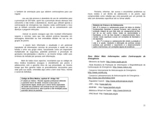 22
e também de orientação para que adotem contraceptivos para uso
regular;
. seu uso não provoca o abandono do uso de camisinhas para
a prevenção de DST/aids; quem faz a prevenção dessas doenças está
consciente e não tende a abandoná-la. Jovens que utilizam apenas a
contracepção de emergência nas relações estão confirmando o risco
que já vinham correndo anteriormente, de se contaminarem com
doenças e pegarem infecções;
. instruir os jovens assegura que eles recebam informações
seguras e corretas, para que não adotem práticas baseadas em
mensagens distorcidas ou mal entendidas obtidas na rua ou em
grupos de jovens;
. o jovem bem informado e atualizado é um potencial
reprodutor de informações corretas de prevenção à saúde em sua
família e entre seu grupo etário, funcionando como um importante
multiplicador de segurança, podendo promover a prevenção de
gestações não-planejadas e abortos e, ao mesmo tempo, coibir usos
errôneos do método por pessoas sem informação.
Além de todos esses aspectos, recordamos que os códigos de
ética médica brasileiros assegura o atendimento aos jovens e
adolescentes com a garantia ética de sua privacidade, ao mesmo
tempo que lhes garante todos os procedimentos necessários para
zelar pela sua saúde, entendida aqui como o bem estar físico, mental
e social do indivíduo.
Código de Ética Médica, capítulo IX –Artigo 103:
É vetado ao médico - Revelar segredo profissional referente
a paciente menor de idade, inclusive a seus pais ou
responsáveis legais, desde que o menor tenha capacidade
de avaliar seu problema e de conduzir-se por seus próprios
meios para solucioná-lo, salvo quando a não revelação possa
acarretar danos ao paciente.
Portanto, informar, dar acesso e encaminhar problemas ou
riscos vividos é um direito do adolescente e do jovem, aqui
compreendido como cidadão que está passando por um período da
vida com demandas específicas até se tornar adulto.
Estatuto da Criança e do Adolescente,
Art. 3º A criança e o adolescente gozam de todos os direitos
fundamentais inerentes à pessoa humana, sem prejuízo da
proteção integral de que trata esta Lei, assegurando-se-lhes,
por lei ou por outros meios, todas as oportunidades e
facilidades, a fim de lhes facultar o desenvolvimento físico,
mental, moral, espiritual e social, em condições de liberdade e
de dignidade.
Art. 7º A criança e o adolescente têm direito a proteção à
vida e à saúde, mediante a efetivação de políticas sociais
públicas que permitam o nascimento e o desenvolvimento
sadio e harmonioso, em condições dignas de existência.
Para Obter Mais Informações sobre Contracepção de
Emergência
- Ministério da Saúde: http://www.saude.gov.br
- Rede Brasileira de Promoção de Informações e Disponibilização da
Contracepção de Emergência: http://www.redece.org
- Consórcio Internacional de Anticoncepção de Emergência -
http://www.cecinfo.org
- Consórcio Latinoamericano de Anticoncepción de Emergência -
http://www.clae.info/index2.html
- Population Council - http://www.anticoncepcao.org.br
- IPPF – http://www.ippf.org
- BEMFAM - http://www.bemfam.org.br
- Biblioteca Virtual em Saúde - http://www.bireme.br
- IPAS Brasil: http://www.ipas.org.br
 