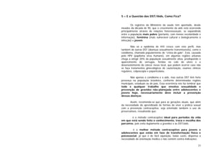 23
5 – E a Questão das DST/Aids, Como Fica?
Os registros do Ministério da saúde têm apontado, desde
meados da década de 90, que o crescimento da aids está ocorrendo
principalmente através de relações heterossexuais; se expandindo
entre a população mais pobre (portanto, com menos escolaridade e
informação), feminina (mais vulnerável cultural e biologicamente à
infecção) e jovem.
Não só a epidemia de HIV cresce com este perfil, mas
também de outras DST (doenças sexualmente transmissíveis), como o
condiloma, chamada popularmente de “crista-de-galo”. Esta, causada
pelo HPV (papiloma vírus humano), em algumas regiões urbanas
chega a atingir 20% da população sexualmente ativa, predispondo o
aparecimento de verrugas, feridas no colo do útero e o
desenvolvimento do câncer nesse local, que podem ocorrer caso não
se faça tratamentos ginecológicos de cauterização, exames clínicos
regulares, colposcopia e papanicolaou.
Não apenas o condiloma e a aids, mas outras DST têm forte
presença na população brasileira, conforme determinadas regiões
municipais, estaduais ou do país. Essa ocorrência nos faz lembrar que
todo e qualquer trabalho que envolva sexualidade e
prevenção de gravidez não-planejada entre adolescentes e
jovens hoje, necessariamente deve incluir a prevenção
dessas doenças.
Assim, recomenda-se que para as gerações atuais, que além
da necessidade do aprendizado de formas de viver a prática sexual
com a prevenção contraceptiva, seja orientado também o uso de
preservativos, ressaltando que:
. é o método contraceptivo ideal para períodos da vida
em que está sendo feito o conhecimento, troca e escolha dos
parceiros, pois evita duplamente a gravidez e às DST/aids;
. é o melhor método contraceptivo para jovens e
adolescentes que estão em fase de transformação física e
psicossocial, já que é de fácil aquisição, baixo custo, dispensa a
necessidade de orientação médica e não contém contra-indicações;
 