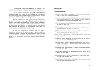 24
. é um método contraceptivo eficaz se for treinado o seu
uso, não sendo necessária a utilização de métodos complementares;
. é um método contraceptivo que pode ser facilmente
complementado com o uso da contracepção de emergência
(em caso de mau uso ou falha mecânica), associação que fornece
praticamente 100% de segurança contra gestações.
Por fim, sabemos que todo o processo de prevenção de
gestações ou doenças é um aprendizado social, ao qual não
estamos programados biologicamente. Portanto, requer orientação,
tempo para a busca, aquisição e efetivação de informações, adoção
de comportamentos preventivos em possíveis situações de tentativa e
falha inerentes ao processo de aprendizagem, para enfim, se
conformar numa conduta freqüente de prevenção.
É com essa compreensão complexa, que nós adultos,
educadores, profissionais de saúde, amigos e gestores públicos,
precisamos encarar a entrada dos adolescentes e jovens na vida
sexual, conduzindo-a de forma mais tranqüila e saudável, para que
possa ser um fato natural, pleno e não negativo para as gerações
futuras.
Bibliografia
Sobre Sexualidade:
ARATANGY, Lidia Rosenberg. Sexualidade - A Difícil Arte do Encontro, São
Paulo, Ed. Ática, 1995 - Série Discussão Aberta.
CONSELHO ESTADUAL DA CONDIÇÃO FEMININA. Construindo a Igualdade
entre os Sexos, Cadernos CECF No 5 - Educação, Conselho Estadual da
Condição Feminina de São Paulo, novembro de 1994.
COSTA, M. organizador. Amor e Sexualidade: a resolução dos preconceitos,
São Paulo, Ed. Gente, 1994.
COSTA, Ronaldo Pamplona. Os Onze Sexos: as múltiplas faces da
sexualidade humana, São Paulo, Ed. Gente, 1994.
ECOS, Caderno de Treinamento 2 - Relações de Gênero e Cidadania: a
caminho da igualdade, São Paulo, ECOS, 1993.
ECOS, Caderno de Treinamento 3 - Gênero e Planejamento Familiar, São
Paulo, ECOS, 1993.
FIGUEIREDO, Regina. Prevenção às DST/Aids em Ações de Saúde e
Educação. São Paulo, NEPAIDS/USP, 1999.
FUNDAÇÃO CARLOS CHAGAS. Quando os Filhos Perguntam Certas Coisas...,
Coleção Esse Sexo Que é Nosso nº 3, São Paulo, Fundação Carlos
Chagas, s/d, (cartilha).
GREGERSEN, Edgar. Práticas Sexuais – a história da sexualidade humana.
São Paulo, Roca, 1983.
LOYOLA. Maria Andréa (org.) A Sexualidade nas Ciências Sociais. Rio de
Janeiro, Ed. UERJ, 1998.
MAIA, Mônica e LOPES, Gerson. Conversando com Crianças sobre Sexo”,
Ed. FUMEC, Belo Horizonte, 2002.
MAIA, Mônica e LOPES, Gerson. Conversando com Adolescentes sobre
Sexo, Ed. FUMEC, Belo Horizonte, 2002.
 
