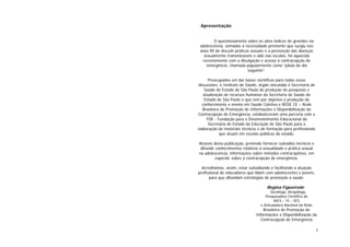 3
Apresentação
O questionamento sobre os altos índices de gravidez na
adolescência, somadas à necessidade premente que surgiu nos
anos 90 de discutir práticas sexuais e a prevenção das doenças
sexualmente transmissíveis e aids nas escolas, foi aquecida
recentemente com a divulgação e acesso à contracepção de
emergência, chamada popularmente como “pílula do dia
seguinte”.
Preocupados em dar bases científicas para todas essas
discussões, o Instituto de Saúde, órgão vinculado à Secretaria de
Saúde do Estado de São Paulo de produção de pesquisas e
atualização de recursos humanos da Secretaria de Saúde do
Estado de São Paulo e que tem por objetivo a produção do
conhecimento e ensino em Saúde Coletiva e REDE CE – Rede
Brasileira de Promoção de Informações e Disponibilização da
Contracepção de Emergência, estabeleceram uma parceria com a
FDE - Fundação para o Desenvolvimento Educacional da
Secretaria de Estado da Educação de São Paulo para a
elaboração de materiais técnicos e de formação para profissionais
que atuam em escolas públicas do estado.
Através desta publicação, pretende fornecer subsídios técnicos e
difundir conhecimentos relativos à sexualidade e prática sexual
na adolescência, informações sobre métodos contraceptivos, em
especial, sobre a contracepção de emergência.
Acreditamos, assim, estar subsidiando e facilitando a atuação
profissional de educadores que lidam com adolescentes e jovens,
para que difundam estratégias de promoção à saúde.
Regina Figueiredo
Socióloga, Atropóloga,
Pesquisadora Científica do
NIES – IS – SES
e Articuladora Nacional da Rede
Brasileira de Promoção de
Informações e Disponibilização da
Contracepção de Emergência
 