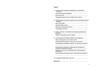 4
Índice:
1 – Prática Sexual e Gravidez na Adolescência: quando isso
começou?...................................................................................
Desenvolvimento da Sexualidade.......................................................
Sexo Precoce??!!! .............................................................................
A Realidade Sexual de Jovens e Adolescentes no Brasil....................
2 – O Difícil Papel do Educador Lidando com a Diversidade Cultural e
Religiosa....................................................................................
Educar Cabe Tudo?............................................................................
Educação Pública Escolar...................................................................
Educadores Preparados para Quê?....................................................
A Sexualidade na Escola....................................................................
3 – Cultura e Ciência: os métodos de prevenção à gravidez não-
planejada.....................................................................................
Métodos contraceptivos para uso regular.........................................
4 – Contracepção de Emergência (Pílula do Dia Seguinte)...............
Pílula do Dia Seguinte: esse método é novo?....................................
Contracepção de Emergência: como age, como funciona..................
Contracepção de Emergência e Aborto: Por quê tanta confusão???
...........................................................................................................
Em que Casos e Como Usar a Contracepção de Emergência: a
orientação do Ministério da Saúde....................................................
Adolescentes Devem Ser Informados sobre a Contracepção de
Emergência?......................................................................................
Onde Obter Mais Informações sobre Contracepção de Emergência......
...........................................................................................................
5 - E a Questão da DST/Aids, como fica?..........................................
Bibliografia........................................................................................
 