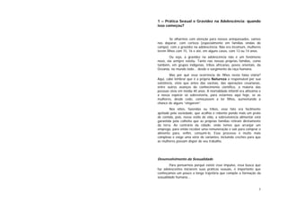 5
1 – Prática Sexual e Gravidez na Adolescência: quando
isso começou?
Se olharmos com atenção para nossos antepassados, vamos
nos deparar, com certeza (especialmente em famílias vindas do
campo), com a gravidez na adolescência. Não era incomum, mulheres
terem filhos com 15, 16 e até, em alguns casos, com 13 ou 14 anos.
Ou seja, a gravidez na adolescência não é um fenômeno
novo, ela sempre existiu. Tanto nas nossas próprias famílias, como
também, em grupos indígenas, tribos africanas, povos orientais, da
Oceania, no mundo todo... desde o surgimento da raça humana.
Mas por quê essa ocorrência de filhos nesta faixa etária?
Aqui, cabe lembrar que é a própria Natureza a responsável por sua
existência, visto que antes das vacinas, das operações cesarianas,
entre outros avanços do conhecimento científico, a maioria das
pessoas vivia em média 40 anos. A mortalidade infantil era altíssima e
a nossa espécie só sobreviveria, para estarmos aqui hoje, se as
mulheres, desde cedo, começassem a ter filhos, aumentando a
chance de alguns “vingarem”.
Nos sítios, fazendas ou tribos, esse fato era facilmente
ajeitado pela sociedade, que acolhia o rebento pondo mais um prato
de comida, pois, nesse estilo de vida, a sobrevivência alimentar está
garantida pela colheita que as próprias famílias retiram diretamente
da terra. Ao contrário da cidade, onde temos que arranjar um
emprego, para então receber uma remuneração e sair para comprar o
alimento para, enfim, consumi-lo. Esse processo é muito mais
complexo e exige uma série de variantes, incluindo creches para que
as mulheres possam dispor de seu trabalho.
Desenvolvimento da Sexualidade
Para pensarmos porquê existe esse impulso, essa busca que
faz adolescentes iniciarem suas práticas sexuais, é importante que
conheçamos um pouco a longa trajetória que compõe a formação da
sexualidade humana...
 