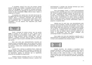 6
A sexualidade começa? Essa seria uma primeira questão
bastante complexa. Na realidade a sexualidade não tem início (um
marco), mas se forma, com o acúmulo de sensações prazerosas,
desde que o indivíduo tem capacidade de registrá-las em seu sistema
nervoso. Ou seja, a sexualidade é física, vivida no corpo e, depois, se
amplia para as emoções.
A sexualidade não é apenas sexo, mas muito mais do que ele.
Ela engloba toda uma série de experiências de bem-estar geradas por
confortos físicos e emocionais provocadas pelo auto-contato,
carinhos, relacionamentos com outras pessoas, toques físicos e, até o
sexo propriamente dito. A compreensão dessa magnitude da
sexualidade é um dos aspectos mais importantes para melhor
compreendê-la.
Desde a formação do sistema nervoso, que nos permite
sentir no período em que estamos no útero, vivemos nossas
primeiras experiências de sexualidade. O bebê sente o calor, o
úmido do líquido amniótico, percebe (sentindo), por meio das
pálpebras, o ambiente escurecido. Sente-se acolhido e confortável:
esta é a primeira noção de prazer (entendido aqui como bem-estar)
que vivemos.
Não é por acaso, que, inconscientemente, buscamos um
ambiente similar na sexualidade adulta. Você já reparou que a prática
sexual normalmente é feita em ambientes aconchegantes, com pouca
luz, quentes e, muitas vezes, envolvendo elementos úmidos, como a
água, o suor?
Emoções fortes, estresses ou problemas físicos, vividos pela
gestante durante a gravidez, liberam descargas de adrenalina que
atingem o bebê. São as primeiras sensações estranhas de tensão que
ele experimenta, opostas ao bem-estar que as experiências
prazerosas da sexualidade lhe proporcionam.
Também é durante a gestação, entre o 3º e o 4º mês, que se
formam os órgãos sexuais e reprodutivos internos e externos. Este
desenvolvimento é acionado pela descarga hormonal que ocorre
nesse período, “acordando” os genes X ou Y.
Para o sexo biológico “macho”, o Y ativará o desenvolvimento
da base do “pênis” primordial, que cresce e vira o pênis propriamente
dito; formará as gônadas (glândulas sexuais), que descem para “fora
do corpo”, conformando-se como testículos recobertos pelo saco
escrotal. Para o sexo biológico “fêmea”, o X irá provocar a retração da
base do “pênis”, transformando-o em clitóris; manterá as gônadas
dentro do corpo como ovários e provocará a abertura da pele externa
inferior correspondente ao saco escrotal, conformando a vagina, os
pequenos e os grandes lábios.
Sabemos que em casos raros, esse desenvolvimento pode
ocorrer de forma incompleta, trazendo má formação fetal, como as
anomalias observadas nos intersexos (hermafroditas e outros tipos).
Nesta situação, pode haver atrofia física ou órgãos externos trocados
com os internos. Tal desenvolvimento fora de padrão não impedirá,
no entanto, que o indivíduo possua uma identidade sexual que se
formará no início da infância, apenas provocará problemas com
relação à funcionalidade física dos órgãos, fertilidade e/ou
contratempos devidos a sua aparência externa.
Esses órgãos não terão uma importância específica para o
desenvolvimento da sexualidade do bebê durante a gravidez, apenas
no futuro serão catalisadores das sensações sexuais.
Quando nascemos, são somadas à sexualidade novas
sensações descobertas: o toque com outros materiais (com a pele de
pessoas, com a roupa, o ar), a percepção térmica (frio, calor, seco), o
odor (cheiro de leite, cheiro da mãe...) e sons. Também são
experimentadas novas sensações provocadas por outra necessidade:
a fome; que vem junto com a percepção da saciedade, garantida pelo
mamar.
Experiências
Uterinas
Experiências
Depois do
Nascimento
 