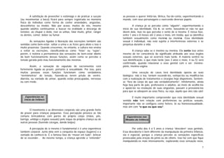 7
A satisfação de preencher o estômago e de praticar a sucção
(ou movimentar a boca) ficará para sempre registrada na memória
física do indivíduo como forma de conter ansiedades, angústias,
desconfortos ou medos. Não por acaso, muitos de nós, mesmo
quando adultos continuamos a buscar na oralidade a descarga de
tensões: ao chupar o dedo, roer as unhas, falar muito, gritar, ranger
os dentes, comer, beber ou fumar.
As sensações ligadas à liberação das excreções também são
sentidas como bem-estar: soltar a urina e as fezes gera alívio e isso é
muito prazeroso. Quando crescemos, no entanto, a cultura nos ensina
a evitar as excreções, classificando-as como “feias” ou “sujas”;
porém, é notória a permanência das sensações de bem-estar diante
do bom funcionamento dessas funções, assim como se percebe a
tensão gerada pelo mau funcionamento das mesmas.
Assim, a sensação de expulsão de excrementos está
fortemente ligada ao prazer, portanto à sexualidade. Por isso, para
muitas pessoas essas funções funcionam como verdadeiros
“termômetros” de tensão, fazendo-as terem prisão de ventre,
diarréia, ou vontade de urinar, quando estão preocupadas, nervosas
ou com medo.
O movimento e as dimensões corporais são uma grande fonte
de prazer para crianças pequenas. Essa percepção provoca as tão
comuns brincadeiras com partes do próprio corpo (mãos, pés,
barriga, umbigo e órgãos sexuais) pelo toque da própria criança ou de
outras pessoas (fazendo cócegas, dando beijos).
A percepção de si mesmo é fundamental e é uma experiência
também corporal. Junto dela vem a conquista do espaço (lugares) e a
vontade de conhecê-lo. É a famosa fase do “mexer em tudo”, brincar
de se esconder... Ao mesmo tempo, a criança aprende a “entender”
as pessoas e querer imitá-las. Brinca, faz-de-conta, experimentando o
mundo, com seus personagens e exercendo diversos papéis.
A criança já se percebe como “alguém”, experimentando o
início de sua identidade. Ela é, se sente, baseando-se não no que
dizem dela, mas no que percebe e sente de si mesma. É nessa fase,
entre 1 ano e 8 meses até 2 anos e meio, em média, que se identifica
também sexualmente como menino ou menina. Essa identidade
sexual é individual, não está sujeita a interferências externas e se
perpetua durante a vida.
A criança sabe se é menino ou menina. Ela sente isso antes
mesmo de ter consciência do significado atribuído aos seus órgãos
sexuais externos, que só ocorrerá mais tarde. A maioria sentirá na
sua identificação, o que mais tarde (aos 3 anos e meio, 4 ou 5) será
confirmado, quando relacionar o sexo genital com o ser: menino-
pênis, menina-vagina.
Uma exceção de casos terá identidade oposta ao sexo
biológico; não à toa, tentam escondê-los, extirpá-los ou modificá-los
com a realização de tratamentos e cirurgias hoje disponíveis. Sentem-
se “fora do corpo do que são verdadeiramente”, infelizmente, ainda
hoje boa parte de pais, professores e adultos, ao invés de acolhê-los
e apoiá-los na resolução de suas angústias, passam a pressioná-los
para que se adeqüem ao sexo físico, ou seja, àquilo que eles não são!
É muito importante compreender que esta identidade sexual
sentida não tem relação com preferências ou práticas sexuais,
importante não se configura como hetero, bi ou homossexualidade,
mas sim com “o que eu que sou”.
Por volta dos 4 a 5 anos a criança “descobre” seus genitais.
Essa descoberta é bem diferente da manipulação da primeira infância,
ela é especial, porque a criança percebe as sensações específicas
provocadas pela ereção do pênis ou do clitóris. Isso faz com que fique
manipulando-os mais intensamente, explorando essa sensação nova,
Experiências nos
Meados da Infância
Experiências no
Início da Infância
 