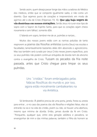 10
Sendo assim, quem deseja passar longe das mãos curadoras do Médico
dos médicos, então que se comporte igualmente sadio, e não como um
doentio. Que sejamos puros de corações e irrepreensíveis em modo de
agirmos até o dia de Cristo (Filipenses 1:9, 10). Que não haja sopro de
vãs doutrinas em nossos corações. Senão Jesus irá curar esse tipo de
sopro com o Sopro! do Espírito Santo, para que os corações sejam cheios
novamente e sem falhas!, somente dEle.
E falando em sopro, lembrei-me de ar, pulmões e narizes...
Muitos dos nossos jovens estão com as narinas poluídas de tanto
respirarem as poeiras das filosofias antiteístas (contra Deus) nas escolas e
faculdades; lamentavelmente bastantes deles têm absorvido o agnosticismo.
Mas isso também será curado por Jesus Cristo nesses jovens específicos, pois
os seus pulmões não podem continuar entupidos de dúvida nem do ativismo
contra o evangelho de Cristo. Tussam os pecados da fria noite
passada, antes que Cristo chegue para limpar os seus
pulmões.
Uns ´´cristãos´´ foram embriagados pelas
falácias filosóficas do mundo e, por isso,
agora estão moralmente cambaleantes na
via Antiética.
Só lembrando: A poeira precisa de uma porta, janela, fresta ou aresta
para entrar... e no caso das poeiras das vãs filosofias e religiões falsas, elas só
entrarão na via e na vida do cristão, jovem ou não, se houver uma abertura,
mesmo que mínima de dúvida. Então, jamais duvide da fé em Cristo.
´´Porquanto, qualquer que, entre esta geração adúltera e pecadora, se
envergonhar de mim e das minhas palavras, também o Filho do homem se
 