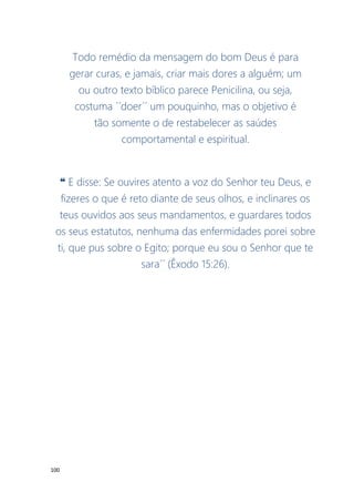 100
Todo remédio da mensagem do bom Deus é para
gerar curas, e jamais, criar mais dores a alguém; um
ou outro texto bíblico parece Penicilina, ou seja,
costuma ´´doer´´ um pouquinho, mas o objetivo é
tão somente o de restabelecer as saúdes
comportamental e espiritual.
❝ E disse: Se ouvires atento a voz do Senhor teu Deus, e
fizeres o que é reto diante de seus olhos, e inclinares os
teus ouvidos aos seus mandamentos, e guardares todos
os seus estatutos, nenhuma das enfermidades porei sobre
ti, que pus sobre o Egito; porque eu sou o Senhor que te
sara´´ (Êxodo 15:26).
 