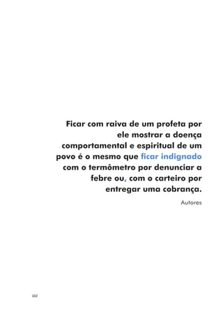 102
Ficar com raiva de um profeta por
ele mostrar a doença
comportamental e espiritual de um
povo é o mesmo que ficar indignado
com o termômetro por denunciar a
febre ou, com o carteiro por
entregar uma cobrança.
Autores
 
