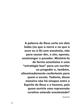 103
A palavra de Deus corta em dois
lados (no que a narra e no que a
ouve ou a lê) sem anestesia, não
para causar dor, e sim, apenas,
constranger o pecador. Ministrá-la
de forma anestésica é uma
“estratégia boa” para um escritor
ou pregador e, também,
xilocainadamente confortante para
quem a escuta. Todavia, dessa
maneira não há sinapse entre o
Espírito de Deus e o homem, pois
quem ouviria uma repreensão
curativa estando anestesiado?
Autores
 
