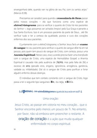 11
envergonhará dele, quando vier na glória de seu Pai, com os santos anjos´´
(Marcos 8:38).
Precisamos ser sarados! para quando a ressonância de Deus passar
pelos nossos corações – ela que funciona como uma espécie de
eletroCristograma para se verificar o quanto de Cristo há nos pacientes
do Senhor –, logo possamos ser achados limpos! pela Sua Graça e perante a
Sua Santa Escritura. Isso é um processo paciente da parte de Deus... até Ele
verificar tudo e ter a certeza da qualidade, pureza e cura dos corações
enfermos dos seus pacientes.
E juntamente com o eletroCristograma, o Senhor Jesus fará um exame
de sangue no seu paciente para verificar o quanto do sangue dEle há em tal
pessoa, pois quem tem pouco do sangue de Cristo, com certeza, possui uma
Anemia Espiritual. Nesse caso, esse curando precisa fazer uma transfusão
com o sangue de Cristo, uma espécie de Hemodiálise Gospel; a Anemia
Espiritual é causada não pela ausência de [fe]rro, mas pela falta de [fé] e
excesso de erro (pecado eros, engano, ignorância, arrogância, ganância,
vaidade ou infidelidade). Daí só o sangue de Cristo para purificar e livrar
alguém enfermo dessas doenças.
O indivíduo que tem contato constante com o sangue de Cristo, logo
passa a ter o seguinte tipo sanguíneo: B+, ou seja, +Bíblia.
Uma oração:
Jesus Cristo, ao passar em vistoria no meu coração... que o
Senhor encontre pelo menos um pouco de Ti. No entanto,
por favor, não vá embora sem preencher o restante. A
oração de coração é a ação que muda qualquer
enfermidade no corpo espiritual.
 
