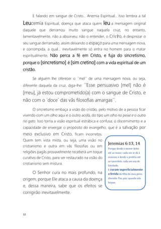 12
E falando em sangue de Cristo... Anemia Espiritual... Isso lembra a tal
Leucemia Espiritual, doença que ataca quem leu a mensagem original
daquele que derramou muito sangue naquela cruz, no entanto,
lamentavelmente, não a absorveu; não o entender, o Cris✞o, é desprezar o
seu sangue derramado, assim deixando o espaçØ para uma mensagem nova,
e corrompida, a qual... inevitavelmente só entra no homem para o matar
espiritualmente. Não perca a fé em Cristo, e fuja do sincretismo,
porque o [sincretismo] é [sim cretino] com a vida espiritual de um
cristão.
Se alguém lhe oferecer o ´´mel´´ de uma mensagem nova, ou seja,
diferente daquela da cruz, diga-lhe: ´´Esse persuasivo [mel] não é
[meu], já estou comprometido(a) com o sangue de Cristo, e
não com o ´doce´ das vãs filosofias amargas´´.
O sincretismo embaça a visão do cristão, pelo motivo de a pessoa ficar
vivendo com um olho aqui e o outro acolá, do tipo um olho no peixe e o outro
no gato. Isso torna a visão espiritual estrábica e confusa; o discernimento e a
capacidade de enxergar o propósito do evangelho, que é a salvação por
meio exclusivo em Cristo, ficam incorretos.
Quem tem vista mista, ou seja, uma visão no
cristianismo e outra em vãs filosofias ou em
religiões pagãs provavelmente receberá um toque
curativo de Cristo, para ser restaurado na visão do
cristianismo sem mistura.
O Senhor cura no mais profundo, na
origem, porque Ele ataca a causa da doença
e, dessa maneira, sabe que os efeitos se
corrigirão inevitavelmente.
Jeremias 6:13, 14
Porque desde o menor deles
até ao maior, cada um se dá à
avareza; e desde o profeta até
ao sacerdote, cada um usa de
falsidade.
E curam superficialmente
a ferida da filha do meu povo,
dizendo: Paz, paz; quando não
há paz.
 