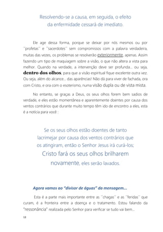 13
Resolvendo-se a causa, em seguida, o efeito
da enfermidade cessará de imediato.
Ele age dessa forma, porque se deixar por nós mesmos ou por
´´profetas´´ e ´´sacerdotes´´ sem compromissos com a palavra verdadeira,
muitas das vezes, os problemas se resolverão exteriormente, apenas. Assim
fazendo um tipo de maquiagem sobre a visão, o que não altera a vista para
melhor. Quando na verdade, a intervenção deve ser profunda... ou seja,
dentro dos olhos, para que a visão espiritual fique excelente outra vez.
Ou seja, além do alcance... das aparências! Não dá para viver de fachada, ora
com Cristo, e ora com o esoterismo, numa visão dupla ou de vista mista.
No entanto, se graças a Deus, os seus olhos forem bem sadios de
verdade, e eles estão momentânea e aparentemente doentes por causa dos
ventos contrários que durante muito tempo têm ido de encontro a eles, esta
é a notícia para você :
Se os seus olhos estão doentes de tanto
lacrimejar por causa dos ventos contrários que
os atingiram, então o Senhor Jesus irá curá-los;
Cristo fará os seus olhos brilharem
novamente, eles serão lavados.
Agora vamos ao “divisor de águas” da mensagem...
Esta é a parte mais importante entre as ´´chagas´´ e as ´´feridas´´ que
curam, é a fronteira entre a doença e o tratamento. Estou falando da
“ressonância” realizada pelo Senhor para verificar se tudo vai bem...
 