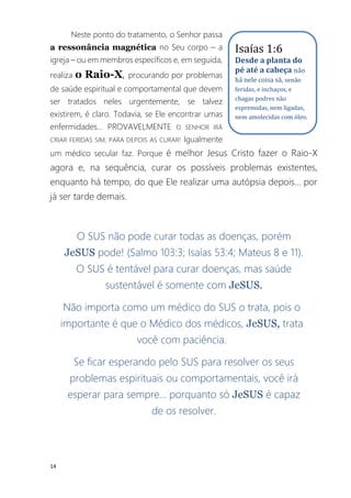 14
Neste ponto do tratamento, o Senhor passa
a ressonância magnética no Seu corpo – a
igreja – ou em membros específicos e, em seguida,
realiza o Raio-X, procurando por problemas
de saúde espiritual e comportamental que devem
ser tratados neles urgentemente, se talvez
existirem, é claro. Todavia, se Ele encontrar umas
enfermidades... PROVAVELMENTE O SENHOR IRÁ
CRIAR FERIDAS SIM, PARA DEPOIS AS CURAR! Igualmente
um médico secular faz. Porque é melhor Jesus Cristo fazer o Raio-X
agora e, na sequência, curar os possíveis problemas existentes,
enquanto há tempo, do que Ele realizar uma autópsia depois... por
já ser tarde demais.
O SUS não pode curar todas as doenças, porém
JeSUS pode! (Salmo 103:3; Isaías 53:4; Mateus 8 e 11).
O SUS é tentável para curar doenças, mas saúde
sustentável é somente com JeSUS.
Não importa como um médico do SUS o trata, pois o
importante é que o Médico dos médicos, JeSUS, trata
você com paciência.
Se ficar esperando pelo SUS para resolver os seus
problemas espirituais ou comportamentais, você irá
esperar para sempre... porquanto só JeSUS é capaz
de os resolver.
Isaías 1:6
Desde a planta do
pé até a cabeça não
há nele coisa sã, senão
feridas, e inchaços, e
chagas podres não
espremidas, nem ligadas,
nem amolecidas com óleo.
 