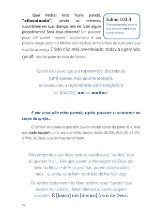 15
Qual médico ético ficaria parado,
“xilocainado”, vendo os enfermos
sucumbirem em suas doenças sem ele fazer algum
procedimento? Seria Jesus diferente? Um paciente
pode até querer ´´morrer´´ acostumado à sua
própria chaga, porém o Médico dos médicos tentará fazer de tudo para que
isso não aconteça. Cristo não está anestesiado, todavia operando
geral! Isso faz parte da ética do Senhor.
Quem não ouve agora a repreensão discreta de
[um] apenas, mais adiante receberá,
infalivelmente, a reprimenda constrangedora
de [muitos]; um ou muitos?
E por Jesus não estar parado, após passar o scanner no
corpo da igreja...
O Senhor só curará os que têm ouvido muitas coisas da parte dEle, mas
que nada escutam, uma vez que estão surdos (Isaías 42:20b; Atos 28: 25-27);
o filho de Deus cura os moucos também.
Não empreste a sua boca nem os ouvidos aos ´´surdos´´ que
só querem falar... Eles que ouvem a mensagem de Deus por
meio da Bíblia e de Seus profetas, porém não escutam
nada... e, ainda, se acham no direito de lhe falar algo.
Os surdos costumam não falar, todavia esses “surdos” que
ouvem muito bem... falam demais! e, assim, cospem
vaidades. É [louco] um [mouco] à voz de Deus.
Salmo 103:3
É Ele quem perdoa todos os
seus pecados e cura todas
as suas doenças.
 