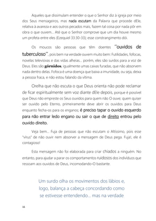 16
Aqueles que dissimulam entender o que o Senhor diz à igreja por meio
dos Seus mensageiros, mas nada escutam da Palavra que procede dEle,
relativa à avareza e aos outros pecados mais, fazem tal coisa por nada pôr em
obra o que ouvem... Até que o Senhor comprove que um dia houve mesmo
um profeta entre eles (Ezequiel 33:30-33); esse constrangimento dói.
Os moucos são pessoas que têm doentes ´´ouvidos de
tuberculoso´´, pois bem na verdade ouvem muito bem: Futilidades, fofocas,
novelas televisivas e das vidas alheias... porém, eles são surdos para a voz de
Deus. Eles são górnidos, igualmente umas caixas furadas, que não absorvem
nada dentro delas. Fofoca é uma doença que baixa a imunidade, ou seja, deixa
a pessoa fraca, e não estou falando da vítima.
Orelha que não escuta o que Deus orienta não pode reclamar
de ficar espiritualmente sem voz diante dEle depois, porque é possível
que Deus não empreste os Seus ouvidos para quem não O ouve; quem quiser
ser ouvido pelo Eterno, primeiramente deve abrir os ouvidos para Deus
enquanto fecha-os para os enganos; é preciso tapar o ouvido esquerdo
para não entrar ledo engano ou sair o que de direito entrou pelo
ouvido direito.
Veja bem... Fuja de pessoas que não escutam o Altíssimo, pois esse
“vírus” de não ouvir nem absorver a mensagem de Deus pega. Fuja!, ele é
contagioso!
Esta mensagem não foi elaborada para criar chiados a ninguém. No
entanto, para ajudar a parar os comportamentos ruidosos dos indivíduos que
ressoam aos ouvidos de Deus, incomodando-O bastante.
Um surdo olha os movimentos dos lábios e,
logo, balança a cabeça concordando como
se estivesse entendendo... mas na verdade
 