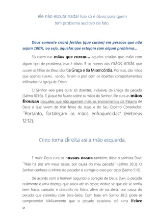 17
ele não escuta nada! Isso só é óbvio para quem
tem problema auditivo de fato.
Deus somente criará feridas (que curam) em pessoas que não
sejam 100%, ou seja, aquelas que estejam com algum problema...
Só caem nas mãos que curam... aqueles cristãos que estão com
algum tipo de problema, isso é óbvio. E os nomes das mãos irmãs que
curam os filhos de Deus são: tia Graça e tia Misericórdia. Por isso, são mãos
que apenas CURAM... senão, fariam o pior com os doentes comportamentais
infiltrados na igreja de Cristo.
O Senhor veio para curar os doentes, inclusive, da chaga do pecado
(Salmo 103:3). E já que foi falado sobre as mãos do Senhor, Ele cura as mãos
frouxas daqueles que não agarram mais os ensinamentos da Palavra de
Deus e que vivem de tirar férias de Jesus e do Seu Espírito Consolador.
´´Portanto, fortaleçam as mãos enfraquecidas” (Hebreus
12:12).
Cristo torna direita até a mão esquerda.
E mais: Deus cura os nossos ossos também; disse o salmista Davi:
´´Não há paz em meus ossos, por causa do meu pecado´´ (Salmo 38:3). O
Senhor conhece o íntimo do pecador e corrige-o osso por osso (Salmo 51:8).
De acordo com o homem segundo o coração de Deus, Davi, o pecado
realmente é uma doença que ataca até os ossos; deduz-se que ele se sentiu
bem fraco, cansado e dolorido no físico, além de na alma, por causa do
pecado que cometeu com Bate-Seba. Com base em Salmo 38:3, pode-se
compreender biblicamente que o pecado ocasiona até uma Febre
 