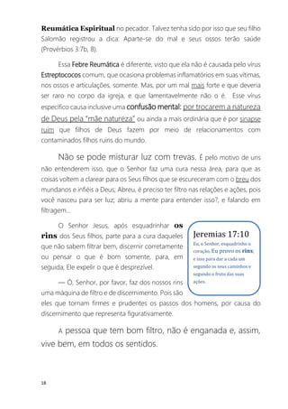 18
Reumática Espiritual no pecador. Talvez tenha sido por isso que seu filho
Salomão registrou a dica: Aparte-se do mal e seus ossos terão saúde
(Provérbios 3:7b, 8).
Essa Febre Reumática é diferente, visto que ela não é causada pelo vírus
Estreptococos comum, que ocasiona problemas inflamatórios em suas vítimas,
nos ossos e articulações, somente. Mas, por um mal mais forte e que deveria
ser raro no corpo da igreja, e que lamentavelmente não o é. Esse vírus
específico causa inclusive uma confusão mental: por trocarem a natureza
de Deus pela “mãe natureza” ou ainda a mais ordinária que é por sinapse
ruim que filhos de Deus fazem por meio de relacionamentos com
contaminados filhos ruins do mundo.
Não se pode misturar luz com trevas. É pelo motivo de uns
não entenderem isso, que o Senhor faz uma cura nessa área, para que as
coisas voltem a clarear para os Seus filhos que se escureceram com o breu dos
mundanos e infiéis a Deus; Abreu, é preciso ter filtro nas relações e ações, pois
você nasceu para ser luz; abriu a mente para entender isso?, e falando em
filtragem...
O Senhor Jesus, após esquadrinhar os
rins dos Seus filhos, parte para a cura daqueles
que não sabem filtrar bem, discernir corretamente
ou pensar o que é bom somente, para, em
seguida, Ele expelir o que é desprezível.
― Ó, Senhor, por favor, faz dos nossos rins
uma máquina de filtro e de discernimento. Pois são
eles que tornam firmes e prudentes os passos dos homens, por causa do
discernimento que representa figurativamente.
A pessoa que tem bom filtro, não é enganada e, assim,
vive bem, em todos os sentidos.
Jeremias 17:10
Eu, o Senhor, esquadrinho o
coração, Eu provo os rins;
e isso para dar a cada um
segundo os seus caminhos e
segundo o fruto das suas
ações.
 