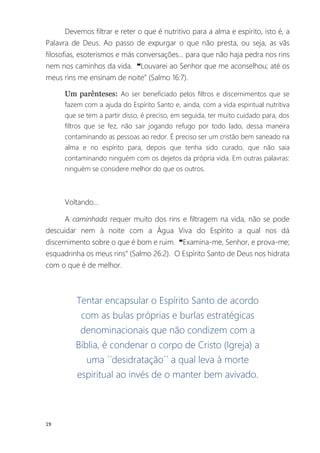 19
Devemos filtrar e reter o que é nutritivo para a alma e espírito, isto é, a
Palavra de Deus. Ao passo de expurgar o que não presta, ou seja, as vãs
filosofias, esoterismos e más conversações... para que não haja pedra nos rins
nem nos caminhos da vida. ❝Louvarei ao Senhor que me aconselhou; até os
meus rins me ensinam de noite” (Salmo 16:7).
Um parênteses: Ao ser beneficiado pelos filtros e discernimentos que se
fazem com a ajuda do Espírito Santo e, ainda, com a vida espiritual nutritiva
que se tem a partir disso, é preciso, em seguida, ter muito cuidado para, dos
filtros que se fez, não sair jogando refugo por todo lado, dessa maneira
contaminando as pessoas ao redor. É preciso ser um cristão bem saneado na
alma e no espírito para, depois que tenha sido curado, que não saia
contaminando ninguém com os dejetos da própria vida. Em outras palavras:
ninguém se considere melhor do que os outros.
Voltando...
A caminhada requer muito dos rins e filtragem na vida, não se pode
descuidar nem à noite com a Água Viva do Espírito a qual nos dá
discernimento sobre o que é bom e ruim. ❝Examina-me, Senhor, e prova-me;
esquadrinha os meus rins” (Salmo 26:2). O Espírito Santo de Deus nos hidrata
com o que é de melhor.
Tentar encapsular o Espírito Santo de acordo
com as bulas próprias e burlas estratégicas
denominacionais que não condizem com a
Bíblia, é condenar o corpo de Cristo (Igreja) a
uma ´´desidratação´´ a qual leva à morte
espiritual ao invés de o manter bem avivado.
 