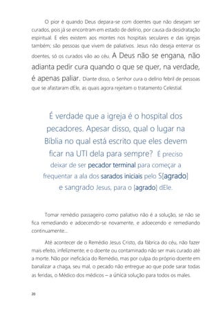 20
O pior é quando Deus depara-se com doentes que não desejam ser
curados, pois já se encontram em estado de delírio, por causa da desidratação
espiritual. E eles existem aos montes nos hospitais seculares e das igrejas
também; são pessoas que vivem de paliativos. Jesus não deseja enterrar os
doentes, só os curados vão ao céu. A Deus não se engana, não
adianta pedir cura quando o que se quer, na verdade,
é apenas paliar. Diante disso, o Senhor cura o delírio febril de pessoas
que se afastaram dEle, as quais agora rejeitam o tratamento Celestial.
É verdade que a igreja é o hospital dos
pecadores. Apesar disso, qual o lugar na
Bíblia no qual está escrito que eles devem
ficar na UTI dela para sempre? É preciso
deixar de ser pecador terminal para começar a
frequentar a ala dos sarados iniciais pelo S[agrado]
e sangrado Jesus, para o [agrado] dEle.
Tomar remédio passageiro como paliativo não é a solução, se não se
fica remediando e adoecendo-se novamente, e adoecendo e remediando
continuamente...
Até acontecer de o Remédio Jesus Cristo, da fábrica do céu, não fazer
mais efeito, infelizmente; e o doente ou contaminado não ser mais curado até
a morte. Não por ineficácia do Remédio, mas por culpa do próprio doente em
banalizar a chaga, seu mal, o pecado não entregue ao que pode sarar todas
as feridas, o Médico dos médicos – a única solução para todos os males.
 