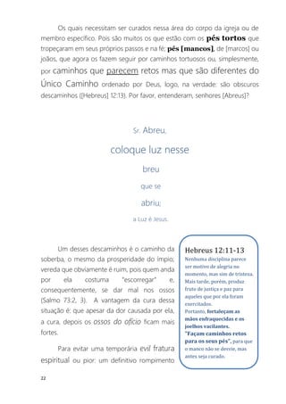 22
Os quais necessitam ser curados nessa área do corpo da igreja ou de
membro específico. Pois são muitos os que estão com os pés tortos que
tropeçaram em seus próprios passos e na fé; pés [mancos], de [marcos] ou
joãos, que agora os fazem seguir por caminhos tortuosos ou, simplesmente,
por caminhos que parecem retos mas que são diferentes do
Único Caminho ordenado por Deus, logo, na verdade: são obscuros
descaminhos ([Hebreus] 12:13). Por favor, entenderam, senhores [Abreus]?
Sr. Abreu,
coloque luz nesse
breu
que se
abriu;
a Luz é Jesus.
Um desses descaminhos é o caminho da
soberba, o mesmo da prosperidade do ímpio;
vereda que obviamente é ruim, pois quem anda
por ela costuma “escorregar” e,
consequentemente, se dar mal nos ossos
(Salmo 73:2, 3). A vantagem da cura dessa
situação é: que apesar da dor causada por ela,
a cura, depois os ossos do ofício ficam mais
fortes.
Para evitar uma temporária evil fratura
espiritual ou pior: um definitivo rompimento
Hebreus 12:11-13
Nenhuma disciplina parece
ser motivo de alegria no
momento, mas sim de tristeza.
Mais tarde, porém, produz
fruto de justiça e paz para
aqueles que por ela foram
exercitados.
Portanto, fortaleçam as
mãos enfraquecidas e os
joelhos vacilantes.
"Façam caminhos retos
para os seus pés", para que
o manco não se desvie, mas
antes seja curado.
 
