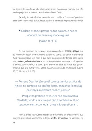 23
de ligamento com Deus, tal mal em pés mancos é curado de maneira que não
venha prejudicar adiante a caminhada na fé em Cristo.
Para alguém não deslizar na caminhada com Deus, ´´os ossos´´ precisam
estar bem calcificados, estruturados, ligados e balizados na palavra do Senhor.
❝ Ordena os meus passos na tua palavra, e não se
apodere de mim iniquidade alguma
(Salmo 119:133).
Os que precisam de curas em seus passos são os crentes jonas, que
só melhoram depois do tratamento estreito na barriga do peixe. Infelizmente,
haja vista que Deus tem mais o que fazer do que perder tempo com crente
com a doença da desobediência, o cristão que conhece o certo, porém pratica
o errado. Ainda assim, Ele para... para ensinar os Seus estatutos aos “jonas”,
mesmo que seja outra vez e, agora, não muito delicado em tal caso (Salmo
67, 71; Hebreus 12:11-13).
― Por que Deus foi tão gentil com os gentios assírios de
Nínive, no contexto do profeta Jonas, enquanto foi muitas
das vezes intolerante com os judeus?
― Porque no primeiro caso, eles não praticavam a
Verdade, tendo em vista que não a conheciam. Já no
segundo, eles a conheciam, mas não a praticavam.
Nem o então xucro Jonas resistiu ao tratamento de Deus sobre a sua
doença grave da desobediência e, logo, aceitou ser curado. Na verdade, ele
 