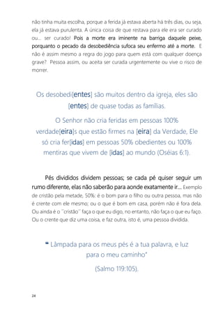 24
não tinha muita escolha, porque a ferida já estava aberta há três dias, ou seja,
ela já estava purulenta. A única coisa de que restava para ele era ser curado
ou... ser curado! Pois a morte era iminente na barriga daquele peixe,
porquanto o pecado da desobediência sufoca seu enfermo até a morte. E
não é assim mesmo a regra do jogo para quem está com qualquer doença
grave? Pessoa assim, ou aceita ser curada urgentemente ou vive o risco de
morrer.
Os desobedi[entes] são muitos dentro da igreja, eles são
[entes] de quase todas as famílias.
O Senhor não cria feridas em pessoas 100%
verdade[eira]s que estão firmes na [eira] da Verdade, Ele
só cria fer[idas] em pessoas 50% obedientes ou 100%
mentiras que vivem de [idas] ao mundo (Oséias 6:1).
Pés divididos dividem pessoas; se cada pé quiser seguir um
rumo diferente, elas não saberão para aonde exatamente ir... Exemplo
de cristão pela metade, 50%: é o bom para o filho ou outra pessoa, mas não
é crente com ele mesmo; ou o que é bom em casa, porém não é fora dela.
Ou ainda é o ´´cristão´´ faça o que eu digo, no entanto, não faça o que eu faço.
Ou o crente que diz uma coisa, e faz outra, isto é, uma pessoa dividida.
❝ Lâmpada para os meus pés é a tua palavra, e luz
para o meu caminho”
(Salmo 119:105).
 