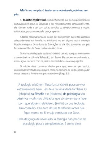 25
Mais cura nos pés: O Senhor cura todo tipo de problema nos
pés:
A fascite espiritual é uma inflamação que dá nos pés descalços
da Salvação em Jesus. A Salvação é por meio da humilde sandália de Cristo,
ela não tem nada a ver com coisas, templos ou comportamentos e modos
sofisticados, porquanto é pela graça apenas.
A fascite espiritual ainda se dá em pés que pensam que estão calçados
adequadamente na filosofia, no misticismo ou em alguma outra ideologia
filosófica-religiosa. O conforto da Salvação se dá, tão somente, aos pés
firmados no Filho de Deus, nada mais além disso.
O acometido da fascite espiritual não está calçado adequadamente com
a confortável sandália da Salvação, em Jesus. Ele perdeu a marcha reta e,
assim, agora caminha com os passos desmantelados ou manquejantes.
O cristão deve caminhar direito para que, com os pés sadios,
controlando bem todo o seu próprio corpo no caminho de Cristo, possa ajudar
outras pessoas a firmarem os passos também (Tiago 3:2).
A teologia cristã tem filosofia SUFICIENTE para eu viver
extremamente bem... em fé e racionalidade também. O
[chapéu] da filosofia e o [diadema] da psicologia são
péssimos modismos utilizados que só servem para fazer
com que alguém relativize o [elmo] da boa teologia.
Um conselho: Caia fora dessas tendências antes que
fique morno na fé e seja vomitado por Deus.
Uma desgraça de revolução: A teologia não precisa de
psicologia para a complementar. É como disse
 