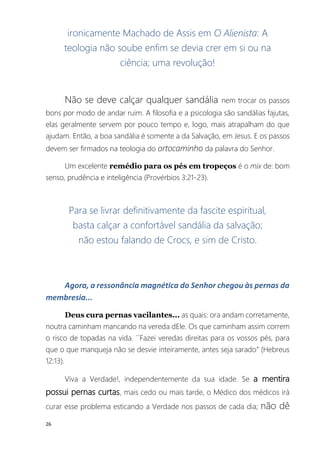 26
ironicamente Machado de Assis em O Alienista: A
teologia não soube enfim se devia crer em si ou na
ciência; uma revolução!
Não se deve calçar qualquer sandália nem trocar os passos
bons por modo de andar ruim. A filosofia e a psicologia são sandálias fajutas,
elas geralmente servem por pouco tempo e, logo, mais atrapalham do que
ajudam. Então, a boa sandália é somente a da Salvação, em Jesus. E os passos
devem ser firmados na teologia do ortocaminho da palavra do Senhor.
Um excelente remédio para os pés em tropeços é o mix de: bom
senso, prudência e inteligência (Provérbios 3:21-23).
Para se livrar definitivamente da fascite espiritual,
basta calçar a confortável sandália da salvação;
não estou falando de Crocs, e sim de Cristo.
Agora, a ressonância magnética do Senhor chegou às pernas da
membresia...
Deus cura pernas vacilantes... as quais: ora andam corretamente,
noutra caminham mancando na vereda dEle. Os que caminham assim correm
o risco de topadas na vida. ´´Fazei veredas direitas para os vossos pés, para
que o que manqueja não se desvie inteiramente, antes seja sarado” (Hebreus
12:13).
Viva a Verdade!, independentemente da sua idade. Se a mentira
possui pernas curtas, mais cedo ou mais tarde, o Médico dos médicos irá
curar esse problema esticando a Verdade nos passos de cada dia; não dê
 