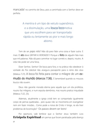 27
mancada! no caminho de Deus, pois a caminhada com o Senhor deve ser
perfeita.
A mentira é um tipo de veículo supersônico,
e a dissimulação, uma louca locomotiva
que uns escolhem para ser transportado
rápida ou lentamente ao pior e mais longo
abismo.
Tem de ser papo reto! Não dá para falar uma coisa e fazer outra. E
mais: O ato deve GRITAR A VERDADE!!! Porque o feito de alguém fala mais
que mil palavras. Não dá para caminhar no lugar correto e, depois, noutro. A
vida não pode ser uma farsa.
Dizer Senhor, Senhor! De boca para fora, e na prática não obedecer à
vontade do Pai celestial não assegura passaporte para o reino dos céus
(Mateus 7:21). A boca foi feita para contar o milagre de um ex-
mudo do mundo (Marcos 7:36). É lamentável quando os moucos
loucos não ouvem.
Deus não garante morada eterna para aquele que um dia profetiza,
noutro faz milagres, e num expulsa demônios, mas noutro pratica iniquidade
(Mateus 7:22, 23).
Ademais, atualmente a igreja cristã tem se comportado igualmente
corpo de pernas quebradas... pois quase não se movimenta em evangelizar
nem em fazer missões... Como pode a noiva de Cristo ir longe, se ela tiver
problemas de locomoção? Os passos devem ser bons!
Por oportuno, vale lembrar que o Senhor Jesus também cura
Erisipela Espiritual em pernas que foram paralisadas pela doença
 