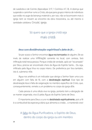 28
de Laodicéia e de Corinto (Apocalipse 3:17; 1 Coríntios 4:7, 8). A doença que
suspende o caminhar rumo a Cristo, ela que para grupos inteiros de indivíduos
que estão no auge da bonança material e, por isso, não se locomovem mais à
igreja nem se movem ao encontro da obra missionária, ou até mesmo à
santidade cotidiana. Circula!, igreja.
Só quero que a igreja cristã seja
mais cristã.
Deus cura desidratação espiritual e falta de fé...
Se por acaso o Senhor encontrar água nos tornozelos de alguém, Ele ao
invés de realizar uma infiltração somente no local, com certeza, fará
infiltração total nessa pessoa. Porque cristão de verdade, após ser “escaneado”
por Deus, precisa ser encontrado cheio da Água do Espírito Santo... Ou seja,
infiltrado pela Água Viva no corpo inteiro. De preferência por fora também,
isto é, submerso nEle.
Água nos artelhos é um indicador que obriga o Senhor fazer uma cura
em alguém com falta de fé, com a desidratação espiritual. Esse tipo de
desidratação leva à falta de oxigenação no membro específico de Cristo, que,
consequentemente, remete a um problema no corpo da igreja dEle.
Cada pessoa é uma célula viva na igreja, portanto tem a obrigação de
se manter oxigenada, viva (!) pelas Águas do Espírito Santo de Deus.
É importante para Deus a cura no desidratado espiritualmente, pois a fé
é o combustível da esperança diária que alimenta o cristão... o mantendo vivo!
A falta da Água Purificadora, o Espírito de Deus,
dentro do corpo da igreja ou em membro
 