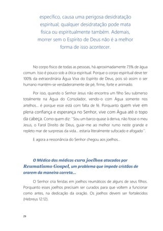 29
específico, causa uma perigosa desidratação
espiritual; qualquer desidratação pode mata
física ou espiritualmente também. Ademais,
morrer sem o Espírito de Deus não é a melhor
forma de isso acontecer.
No corpo físico de todas as pessoas, há aproximadamente 73% de água
comum. Isso é pouco sob a ótica espiritual. Porque o corpo espiritual deve ter
100% da extraordinária Água Viva do Espírito de Deus, pois só assim o ser
humano mantém-se verdadeiramente de pé, firme, forte e animado.
Por isso, quando o Senhor Jesus não encontra um filho Seu submerso
totalmente na Água do Consolador, vendo-o com Água somente nos
artelhos... é porque esse está com falta de fé. Porquanto quem vive em
plena confiança e esperança no Senhor, vive com Água até o topo
da cabeça. Como quem diz: ´´Sou um barco quase à deriva, não fosse o meu
Jesus, o Farol Direito de Deus, guiar-me ao melhor rumo neste grande e
repleto mar de surpresas da vida... estaria literalmente sufocado e afogado´´.
E agora a ressonância do Senhor chegou aos joelhos...
O Médico dos médicos cura joelhos atacados por
Reumatismo Gospel, um problema que impede cristãos de
orarem da maneira correta...
O Senhor cria feridas em joelhos reumáticos de alguns de seus filhos.
Porquanto esses joelhos precisam ser curados para que voltem a funcionar
como antes, na dedicação da oração. Os joelhos devem ser fortalecidos
(Hebreus 12:12).
 