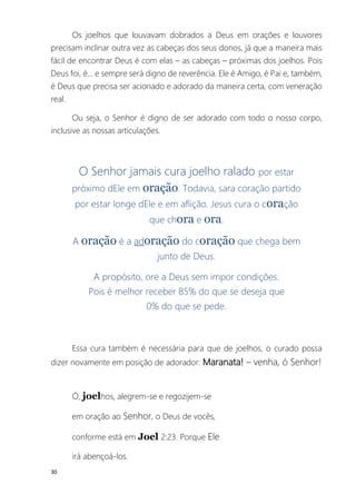 30
Os joelhos que louvavam dobrados a Deus em orações e louvores
precisam inclinar outra vez as cabeças dos seus donos, já que a maneira mais
fácil de encontrar Deus é com elas – as cabeças – próximas dos joelhos. Pois
Deus foi, é... e sempre será digno de reverência. Ele é Amigo, é Pai e, também,
é Deus que precisa ser acionado e adorado da maneira certa, com veneração
real.
Ou seja, o Senhor é digno de ser adorado com todo o nosso corpo,
inclusive as nossas articulações.
O Senhor jamais cura joelho ralado por estar
próximo dEle em oração. Todavia, sara coração partido
por estar longe dEle e em aflição. Jesus cura o coração
que chora e ora.
A oração é a adoração do coração que chega bem
junto de Deus.
A propósito, ore a Deus sem impor condições.
Pois é melhor receber 85% do que se deseja que
0% do que se pede.
Essa cura também é necessária para que de joelhos, o curado possa
dizer novamente em posição de adorador: Maranata! – venha, ó Senhor!
Ó, joelhos, alegrem-se e regozijem-se
em oração ao Senhor, o Deus de vocês,
conforme está em Joel 2:23. Porque Ele
irá abençoá-los.
 