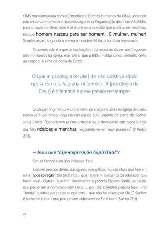 32
OMS mancomunada com o Conselho de Direitos Humanos da ONU, isso pode
não ser uma enfermidade, todavia segundo a Organização dos Livros da Bíblia,
para o povo de Deus, esse mal é sim uma questão que precisa ser resolvida.
Porque homem nasceu para ser homem! E mulher, mulher!
Simples assim, segundo a eterna e imutável Bíblia, a escritura inexorável.
O correto não é o que as instituições internacionais dizem aos fregueses
desinformados da igreja, mas sim o que a Bíblia institui como alimento certo
ao corpo e à alma da noiva de Cristo.
O que a [psicologia secular] diz não substitui aquilo
que a Escritura Sagrada determina. A [psicologia de
Deus] é diferente! e deve prevalecer sempre.
Qualquer fingimento, mundanismo ou chaga nicolaíta na igreja de Cristo
nunca será permitido, logo necessitará de cura urgente da parte do Senhor
Jesus Cristo. “Consideram prazer entregar-se à devassidão em plena luz do
dia. São nódoas e manchas, regalando-se em seus prazeres“ (2 Pedro
2:13).
― Jesus cura “Lipoaspiração Espiritual”?
Sim, o Senhor cura isso inclusive. Pois...
Existem pessoas dentro das igrejas evangélicas mundo afora que fizeram
uma ´´lipoaspiração´´ tão profunda... que ´´liparam´´ o espírito de adorador que
havia nelas. Outras ´´liparam´´ literalmente o próprio Espírito Santo, ao passo
que perderam a intimidade com Deus. E, por isso, o Senhor precisa fazer uma
´´ferida´´ curativa para reparar esse erro... que não foi criado por Ele. O Senhor
é somente o que cura; porque verdadeiramente Ele é bom (Salmo 73:1).
 