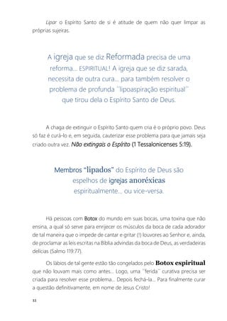 33
Lipar o Espírito Santo de si é atitude de quem não quer limpar as
próprias sujeiras.
A igreja que se diz Reformada precisa de uma
reforma... ESPIRITUAL! A igreja que se diz sarada,
necessita de outra cura... para também resolver o
problema de profunda ´´lipoaspiração espiritual´´
que tirou dela o Espírito Santo de Deus.
A chaga de extinguir o Espírito Santo quem cria é o próprio povo. Deus
só faz é curá-lo e, em seguida, cauterizar esse problema para que jamais seja
criado outra vez. Não extingais o Espírito (1 Tessalonicenses 5:19).
Membros “lipados” do Espírito de Deus são
espelhos de igrejas anoréxicas
espiritualmente... ou vice-versa.
Há pessoas com Botox do mundo em suas bocas, uma toxina que não
ensina, a qual só serve para enrijecer os músculos da boca de cada adorador
de tal maneira que o impede de cantar e gritar (!) louvores ao Senhor e, ainda,
de proclamar as leis escritas na Bíblia advindas da boca de Deus, as verdadeiras
delícias (Salmo 119:77).
Os lábios de tal gente estão tão congelados pelo Botox espiritual
que não louvam mais como antes... Logo, uma ´´ferida´´ curativa precisa ser
criada para resolver esse problema... Depois fechá-la... Para finalmente curar
a questão definitivamente, em nome de Jesus Cristo!
 