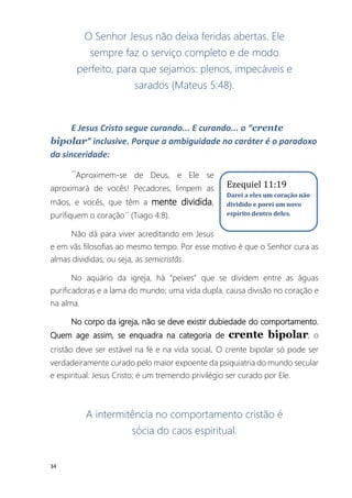 34
O Senhor Jesus não deixa feridas abertas. Ele
sempre faz o serviço completo e de modo
perfeito, para que sejamos: plenos, impecáveis e
sarados (Mateus 5:48).
E Jesus Cristo segue curando... E curando... o “crente
bipolar” inclusive. Porque a ambiguidade no caráter é o paradoxo
da sinceridade:
´´Aproximem-se de Deus, e Ele se
aproximará de vocês! Pecadores, limpem as
mãos, e vocês, que têm a mente dividida,
purifiquem o coração´´ (Tiago 4:8).
Não dá para viver acreditando em Jesus
e em vãs filosofias ao mesmo tempo. Por esse motivo é que o Senhor cura as
almas divididas, ou seja, as semicristãs.
No aquário da igreja, há “peixes” que se dividem entre as águas
purificadoras e a lama do mundo; uma vida dupla, causa divisão no coração e
na alma.
No corpo da igreja, não se deve existir dubiedade do comportamento.
Quem age assim, se enquadra na categoria de crente bipolar; o
cristão deve ser estável na fé e na vida social. O crente bipolar só pode ser
verdadeiramente curado pelo maior expoente da psiquiatria do mundo secular
e espiritual: Jesus Cristo; é um tremendo privilégio ser curado por Ele.
A intermitência no comportamento cristão é
sócia do caos espiritual.
Ezequiel 11:19
Darei a eles um coração não
dividido e porei um novo
espírito dentro deles.
 