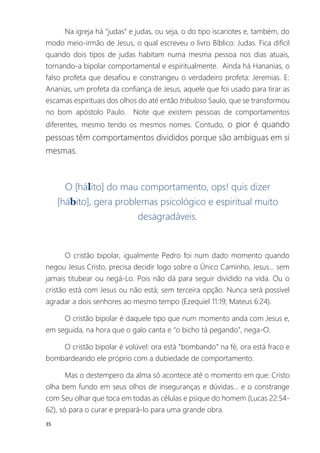 35
Na igreja há “judas” e judas, ou seja, o do tipo iscariotes e, também, do
modo meio-irmão de Jesus, o qual escreveu o livro Bíblico: Judas. Fica difícil
quando dois tipos de judas habitam numa mesma pessoa nos dias atuais,
tornando-a bipolar comportamental e espiritualmente. Ainda há Hananias, o
falso profeta que desafiou e constrangeu o verdadeiro profeta: Jeremias. E:
Ananias, um profeta da confiança de Jesus, aquele que foi usado para tirar as
escamas espirituais dos olhos do até então tribuloso Saulo, que se transformou
no bom apóstolo Paulo. Note que existem pessoas de comportamentos
diferentes, mesmo tendo os mesmos nomes. Contudo, o pior é quando
pessoas têm comportamentos divididos porque são ambíguas em si
mesmas.
O [hálito] do mau comportamento, ops! quis dizer
[hábito], gera problemas psicológico e espiritual muito
desagradáveis.
O cristão bipolar, igualmente Pedro foi num dado momento quando
negou Jesus Cristo, precisa decidir logo sobre o Único Caminho, Jesus... sem
jamais titubear ou negá-Lo. Pois não dá para seguir dividido na vida. Ou o
cristão está com Jesus ou não está; sem terceira opção. Nunca será possível
agradar a dois senhores ao mesmo tempo (Ezequiel 11:19; Mateus 6:24).
O cristão bipolar é daquele tipo que num momento anda com Jesus e,
em seguida, na hora que o galo canta e “o bicho tá pegando”, nega-O.
O cristão bipolar é volúvel: ora está “bombando” na fé, ora está fraco e
bombardeando ele próprio com a dubiedade de comportamento.
Mas o destempero da alma só acontece até o momento em que: Cristo
olha bem fundo em seus olhos de inseguranças e dúvidas... e o constrange
com Seu olhar que toca em todas as células e psique do homem (Lucas 22:54-
62), só para o curar e prepará-lo para uma grande obra.
 