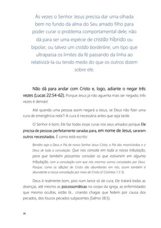 36
Às vezes o Senhor Jesus precisa dar uma olhada
bem no fundo da alma do Seu amado filho para
poder curar o problema comportamental dele; não
dá para ser uma espécie de cristão híbrido ou
bipolar; ou talvez um cristão borderline, um tipo que
ultrapassa os limites da fé passando da linha ao
relativizá-la ou tendo medo do que os outros dizem
sobre ele.
Não dá para andar com Cristo e, logo, adiante o negar três
vezes (Lucas 22:54-62). Porque Jesus já não aguenta mais ser negado; três
vezes é demais!
Até quando uma pessoa assim negará a Jesus, se Deus não fizer uma
cura de emergência nela?! A cura é necessária antes que seja tarde.
O Senhor é bom, Ele faz todas essas curas nos seus amados porque Ele
precisa de pessoas perfeitamente saradas para, em nome de Jesus, sararem
outros necessitados. É como está escrito:
Bendito seja o Deus e Pai de nosso Senhor Jesus Cristo, o Pai das misericórdias e o
Deus de toda a consolação. Que nos consola em toda a nossa tribulação,
para que também possamos consolar os que estiverem em alguma
tribulação, com a consolação com que nós mesmos somos consolados por Deus.
Porque, como as aflições de Cristo são abundantes em nós, assim também é
abundante a nossa consolação por meio de Cristo (2 Coríntios 1:3-5).
Deus é realmente bom, pois num lance só de cura, Ele tratará todas as
doenças, até mesmo as psicossomáticas no corpo da igreja, as enfermidades
que mesmo ocultas, estão lá... criando chagas que fedem por causa dos
pecados, dos loucos pecados subjacentes (Salmo 38:5).
 